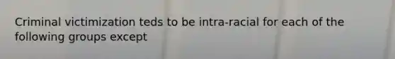Criminal victimization teds to be intra-racial for each of the following groups except