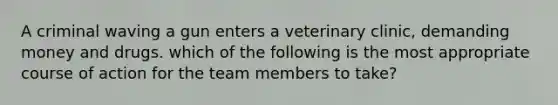 A criminal waving a gun enters a veterinary clinic, demanding money and drugs. which of the following is the most appropriate course of action for the team members to take?