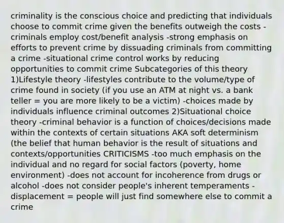 criminality is the conscious choice and predicting that individuals choose to commit crime given the benefits outweigh the costs -criminals employ cost/benefit analysis -strong emphasis on efforts to prevent crime by dissuading criminals from committing a crime -situational crime control works by reducing opportunities to commit crime Subcategories of this theory 1)Lifestyle theory -lifestyles contribute to the volume/type of crime found in society (if you use an ATM at night vs. a bank teller = you are more likely to be a victim) -choices made by individuals influence criminal outcomes 2)Situational choice theory -criminal behavior is a function of choices/decisions made within the contexts of certain situations AKA soft determinism (the belief that human behavior is the result of situations and contexts/opportunities CRITICISMS -too much emphasis on the individual and no regard for social factors (poverty, home environment) -does not account for incoherence from drugs or alcohol -does not consider people's inherent temperaments -displacement = people will just find somewhere else to commit a crime