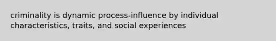 criminality is dynamic process-influence by individual characteristics, traits, and social experiences