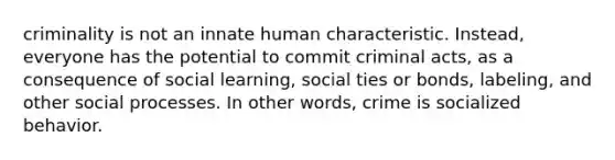 criminality is not an innate human characteristic. Instead, everyone has the potential to commit criminal acts, as a consequence of social learning, social ties or bonds, labeling, and other social processes. In other words, crime is socialized behavior.