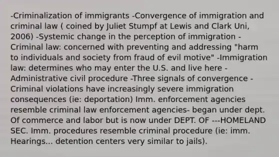 -Criminalization of immigrants -Convergence of immigration and criminal law ( coined by Juliet Stumpf at Lewis and Clark Uni, 2006) -Systemic change in the perception of immigration -Criminal law: concerned with preventing and addressing "harm to individuals and society from fraud of evil motive" -Immigration law: determines who may enter the U.S. and live here -Administrative civil procedure -Three signals of convergence -Criminal violations have increasingly severe immigration consequences (ie: deportation) Imm. enforcement agencies resemble criminal law enforcement agencies- began under dept. Of commerce and labor but is now under DEPT. OF ---HOMELAND SEC. Imm. procedures resemble criminal procedure (ie: imm. Hearings... detention centers very similar to jails).