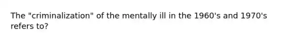 The "criminalization" of the mentally ill in the 1960's and 1970's refers to?