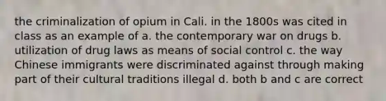 the criminalization of opium in Cali. in the 1800s was cited in class as an example of a. the contemporary war on drugs b. utilization of drug laws as means of social control c. the way Chinese immigrants were discriminated against through making part of their cultural traditions illegal d. both b and c are correct