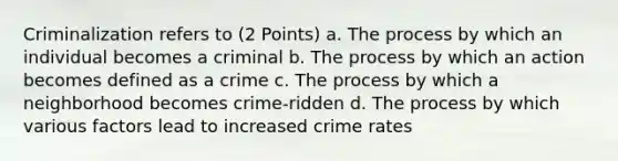 Criminalization refers to (2 Points) a. The process by which an individual becomes a criminal b. The process by which an action becomes defined as a crime c. The process by which a neighborhood becomes crime-ridden d. The process by which various factors lead to increased crime rates