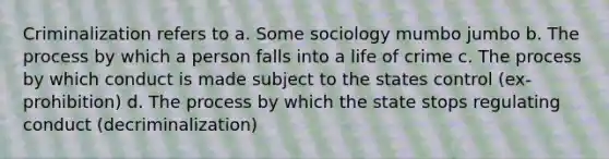 Criminalization refers to a. Some sociology mumbo jumbo b. The process by which a person falls into a life of crime c. The process by which conduct is made subject to the states control (ex-prohibition) d. The process by which the state stops regulating conduct (decriminalization)