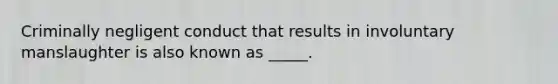 Criminally negligent conduct that results in involuntary manslaughter is also known as _____.