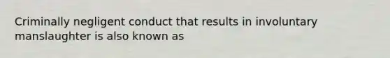 Criminally negligent conduct that results in involuntary manslaughter is also known as