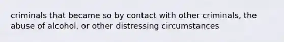 criminals that became so by contact with other criminals, the abuse of alcohol, or other distressing circumstances