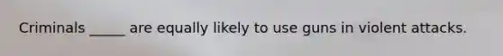 Criminals _____ are equally likely to use guns in violent attacks.