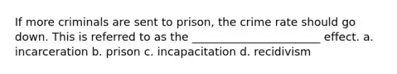 If more criminals are sent to prison, the crime rate should go down. This is referred to as the _______________________ effect. a. incarceration b. prison c. incapacitation d. recidivism