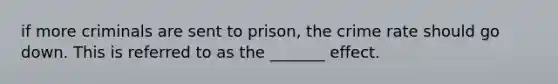 if more criminals are sent to prison, the crime rate should go down. This is referred to as the _______ effect.