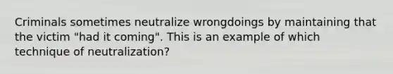 Criminals sometimes neutralize wrongdoings by maintaining that the victim "had it coming". This is an example of which technique of neutralization?