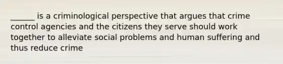 ______ is a criminological perspective that argues that crime control agencies and the citizens they serve should work together to alleviate social problems and human suffering and thus reduce crime