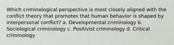 Which criminological perspective is most closely aligned with the conflict theory that promotes that human behavior is shaped by interpersonal conflict? a. Developmental criminology b. Sociological criminology c. Positivist criminology d. Critical criminology