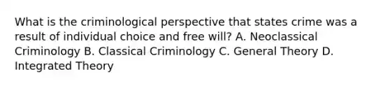 What is the criminological perspective that states crime was a result of individual choice and free will? A. Neoclassical Criminology B. Classical Criminology C. General Theory D. Integrated Theory