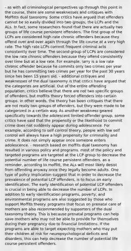 - as with all criminological perspectives up through this point in the course, there are some weaknesses and critiques with Moffitts dual taxonomy. Some critics have argued that offenders cannot be so easily divided into two groups, the LCPs and the ALs. In fact, some researchers found that there are actually two groups of life course persistent offenders. The first group of the LCPs are considered high rate chronic offenders because they offend over and over again through the life course at a very high rate. The high rate LCPs commit frequent criminal acts consistently over time. The second group of LCPs are considered the low rate chronic offenders because they offend consistently over time but at a low rate. For example, larry is a low rate chronic offender because he commits only two crimes per year but he has committing two crimes per year for the past 30 years since hes been 15 years old. - additional critiques and weaknesses of the dual taxonomy is that critics have argued that the categories are artificial. Out of the entire offending population, critics believe that there are not two specific groups of offenders, but moffits theory forced offenders into certain groups. in other words, the theory has been critiques that there are not really two groups of offenders, but they were made to be categorized in a certain way. As another weakness geared specifically towards the adolescent limited offender group, some critics have said that the propensity or the likelihood to commit crime does not suddenly appear during adolescence. For example, according to self control theory, people with low self control will always have a high propensity for criminality and crime. It does not simply appear once someone enters adolescence. - research based on moffits dual taxonomy has resulted in various policy and programs. most of the policy and targeted programs are targeted at the LCP group to decrease the potential number of life course persistent offenders. as a reminder, according to moffitt, the ALs will most likely desist from offending anyway once they legally become adults. One type of policy implication suggest that in order to decrease the prevalence of potential LCP offenders, is to focus on early identification. The early identification of potential LCP offenders is crucial in being able to decrease the number of LCPs. In addition to early identification programs, poverty, and environmental programs are also suggested by those who support Moffits theory. programs that focus on prenatal care of mothers are also recommended by supporters of the dual taxonomy theory. This is because prenatal programs can help save mothers who may not be able to provide for themselves during their pregnancy due to financial limitations. If the programs are able to target expecting mothers who may put their children at risk for neuropsychological deficits and disorders, this can help decrease the number of potential life course persistent offenders.