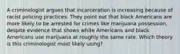 A criminologist argues that incarceration is increasing because of racist policing practices. They point out that black Americans are more likely to be arrested for crimes like marijuana possession, despite evidence that shows white Americans and black Americans use marijuana at roughly the same rate. Which theory is this criminologist most likely using?