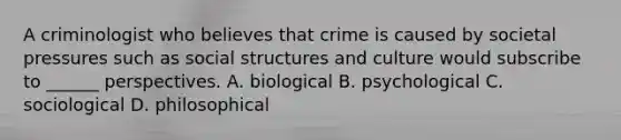 A criminologist who believes that crime is caused by societal pressures such as social structures and culture would subscribe to ______ perspectives. A. biological B. psychological C. sociological D. philosophical