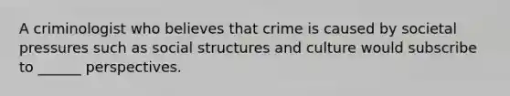 A criminologist who believes that crime is caused by societal pressures such as social structures and culture would subscribe to ______ perspectives.