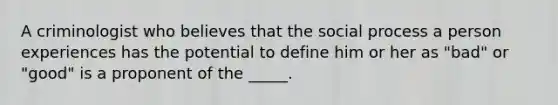 A criminologist who believes that the social process a person experiences has the potential to define him or her as "bad" or "good" is a proponent of the _____.