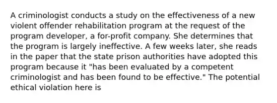 A criminologist conducts a study on the effectiveness of a new violent offender rehabilitation program at the request of the program developer, a for-profit company. She determines that the program is largely ineffective. A few weeks later, she reads in the paper that the state prison authorities have adopted this program because it "has been evaluated by a competent criminologist and has been found to be effective." The potential ethical violation here is