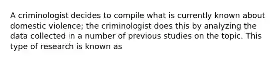 A criminologist decides to compile what is currently known about domestic violence; the criminologist does this by analyzing the data collected in a number of previous studies on the topic. This type of research is known as