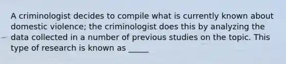 A criminologist decides to compile what is currently known about domestic violence; the criminologist does this by analyzing the data collected in a number of previous studies on the topic. This type of research is known as _____