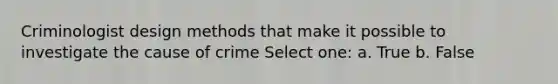 Criminologist design methods that make it possible to investigate the cause of crime Select one: a. True b. False