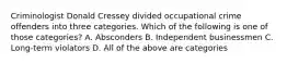 Criminologist Donald Cressey divided occupational crime offenders into three categories. Which of the following is one of those categories? A. Absconders B. Independent businessmen C. Long-term violators D. All of the above are categories