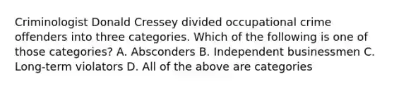 Criminologist Donald Cressey divided occupational crime offenders into three categories. Which of the following is one of those categories? A. Absconders B. Independent businessmen C. Long-term violators D. All of the above are categories