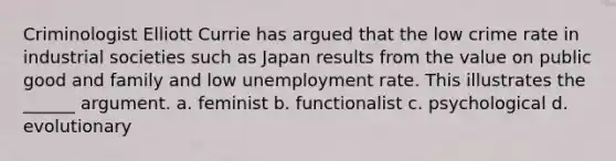 Criminologist Elliott Currie has argued that the low crime rate in industrial societies such as Japan results from the value on public good and family and low unemployment rate. This illustrates the ______ argument. a. feminist b. functionalist c. psychological d. evolutionary