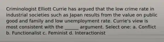 Criminologist Elliott Currie has argued that the low crime rate in industrial societies such as Japan results from the value on public good and family and low unemployment rate. Currie's view is most consistent with the ______ argument. Select one: a. Conflict b. Functionalist c. Feminist d. Interactionist