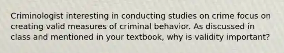 Criminologist interesting in conducting studies on crime focus on creating valid measures of criminal behavior. As discussed in class and mentioned in your textbook, why is validity important?