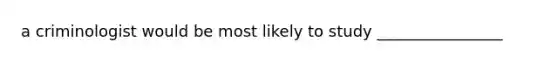 a criminologist would be most likely to study ________________