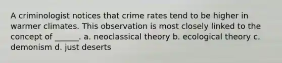 A criminologist notices that crime rates tend to be higher in warmer climates. This observation is most closely linked to the concept of ______. a. neoclassical theory b. ecological theory c. demonism d. just deserts