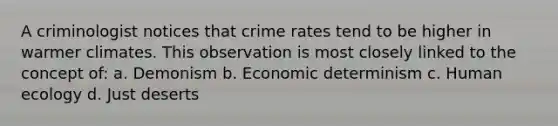 A criminologist notices that crime rates tend to be higher in warmer climates. This observation is most closely linked to the concept of: a. Demonism b. Economic determinism c. <a href='https://www.questionai.com/knowledge/kVKePUoNUj-human-ecology' class='anchor-knowledge'>human ecology</a> d. Just deserts