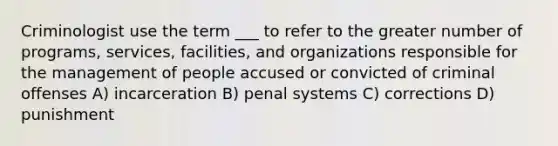 Criminologist use the term ___ to refer to the greater number of programs, services, facilities, and organizations responsible for the management of people accused or convicted of criminal offenses A) incarceration B) penal systems C) corrections D) punishment