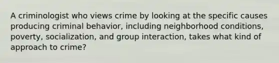 A criminologist who views crime by looking at the specific causes producing criminal behavior, including neighborhood conditions, poverty, socialization, and group interaction, takes what kind of approach to crime?