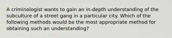 A criminologist wants to gain an in-depth understanding of the subculture of a street gang in a particular city. Which of the following methods would be the most appropriate method for obtaining such an understanding?