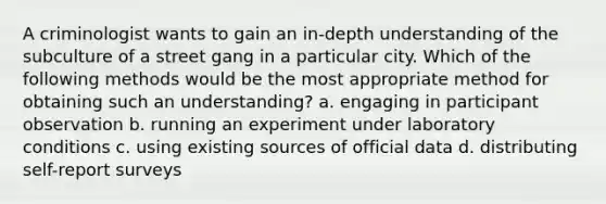 A criminologist wants to gain an in-depth understanding of the subculture of a street gang in a particular city. Which of the following methods would be the most appropriate method for obtaining such an understanding? a. engaging in participant observation b. running an experiment under laboratory conditions c. using existing sources of official data d. distributing self-report surveys