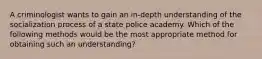 A criminologist wants to gain an in-depth understanding of the socialization process of a state police academy. Which of the following methods would be the most appropriate method for obtaining such an understanding?