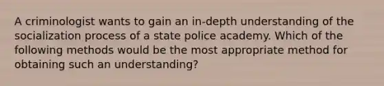 A criminologist wants to gain an in-depth understanding of the socialization process of a state police academy. Which of the following methods would be the most appropriate method for obtaining such an understanding?