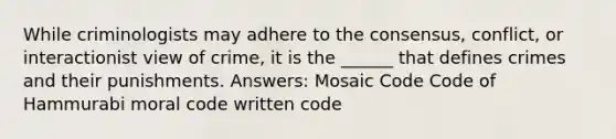 While criminologists may adhere to the consensus, conflict, or interactionist view of crime, it is the ______ that defines crimes and their punishments. Answers: Mosaic Code Code of Hammurabi moral code written code