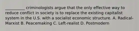 __________ criminologists argue that the only effective way to reduce conflict in society is to replace the existing capitalist system in the U.S. with a socialist economic structure. A. Radical-Marxist B. Peacemaking C. Left-realist D. Postmodern