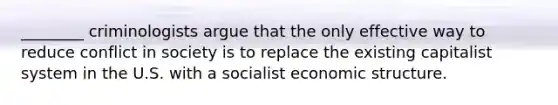 ________ criminologists argue that the only effective way to reduce conflict in society is to replace the existing capitalist system in the U.S. with a socialist economic structure.