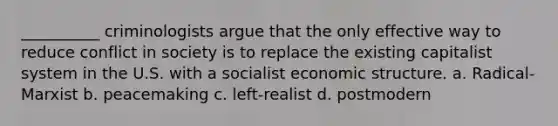 __________ criminologists argue that the only effective way to reduce conflict in society is to replace the existing capitalist system in the U.S. with a socialist economic structure. a. Radical-Marxist b. peacemaking c. left-realist d. postmodern