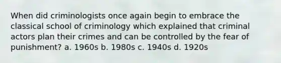 When did criminologists once again begin to embrace the classical school of criminology which explained that criminal actors plan their crimes and can be controlled by the fear of punishment? a. 1960s b. 1980s c. 1940s d. 1920s