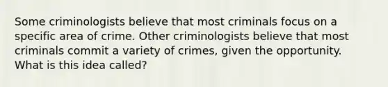 Some criminologists believe that most criminals focus on a specific area of crime. Other criminologists believe that most criminals commit a variety of crimes, given the opportunity. What is this idea called?