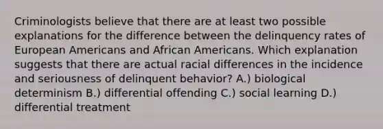 Criminologists believe that there are at least two possible explanations for the difference between the delinquency rates of European Americans and African Americans. Which explanation suggests that there are actual racial differences in the incidence and seriousness of delinquent behavior? A.) biological determinism B.) differential offending C.) social learning D.) differential treatment